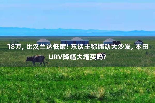 18万, 比汉兰达低廉! 东谈主称挪动大沙发, 本田URV降幅大增买吗?