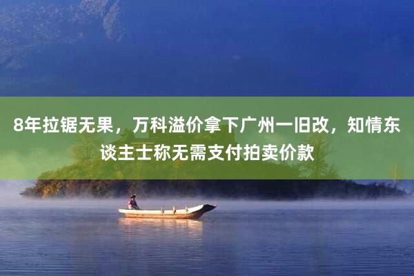 8年拉锯无果，万科溢价拿下广州一旧改，知情东谈主士称无需支付拍卖价款