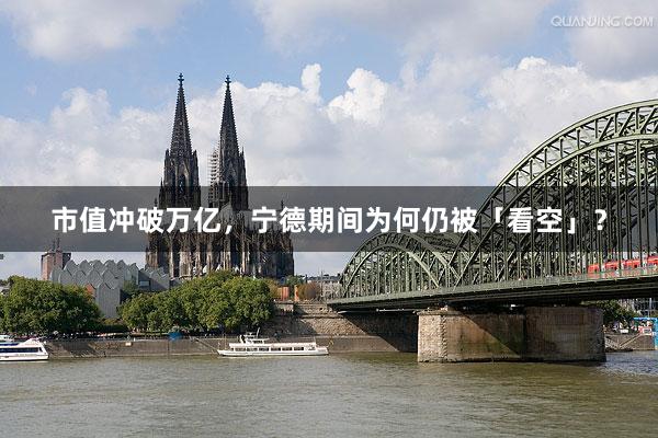 市值冲破万亿，宁德期间为何仍被「看空」？