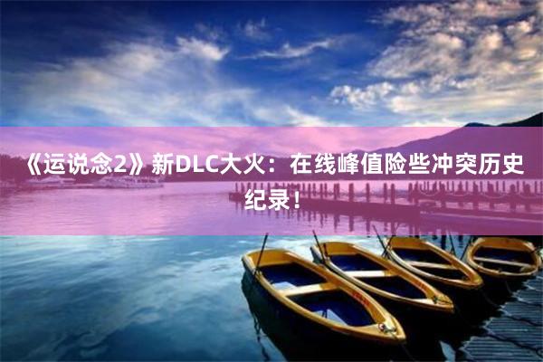 《运说念2》新DLC大火：在线峰值险些冲突历史纪录！