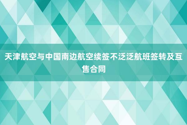 天津航空与中国南边航空续签不泛泛航班签转及互售合同