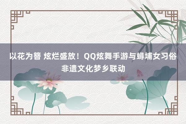 以花为簪 炫烂盛放！QQ炫舞手游与蟳埔女习俗非遗文化梦乡联动