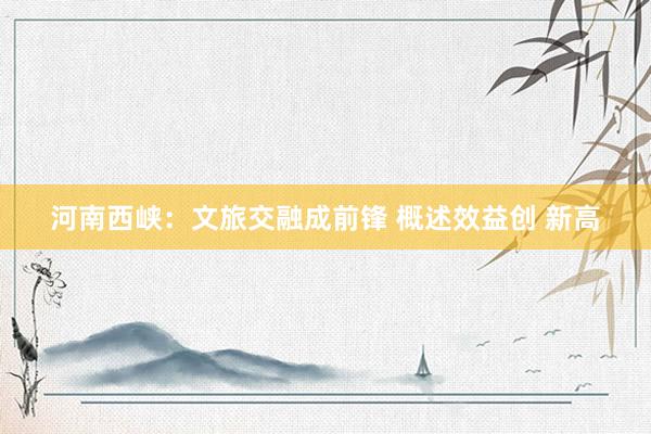 河南西峡：文旅交融成前锋 概述效益创 新高