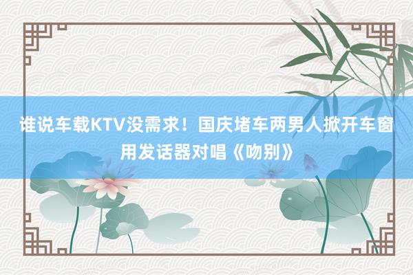 谁说车载KTV没需求！国庆堵车两男人掀开车窗用发话器对唱《吻别》