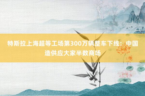 特斯拉上海超等工场第300万辆整车下线：中国造供应大家半数商场