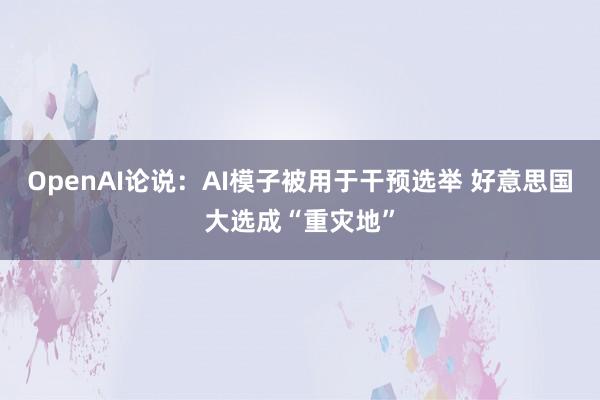 OpenAI论说：AI模子被用于干预选举 好意思国大选成“重灾地”