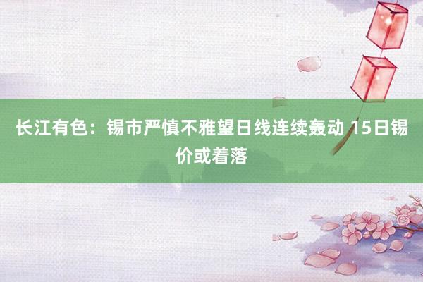 长江有色：锡市严慎不雅望日线连续轰动 15日锡价或着落