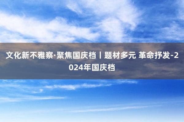 文化新不雅察·聚焦国庆档丨题材多元 革命抒发-2024年国庆档