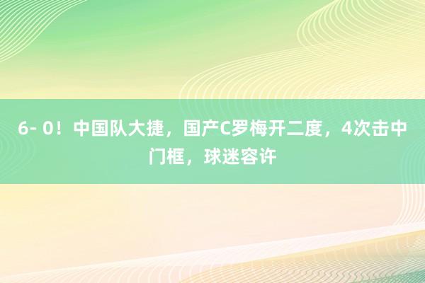 6- 0！中国队大捷，国产C罗梅开二度，4次击中门框，球迷容许