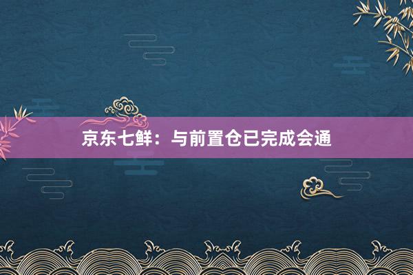 京东七鲜：与前置仓已完成会通