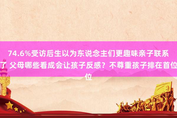 74.6%受访后生以为东说念主们更趣味亲子联系了 父母哪些看成会让孩子反感？不尊重孩子排在首位