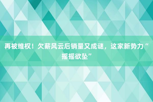 再被维权！欠薪风云后销量又成谜，这家新势力“摇摇欲坠”