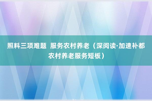 照料三项难题  服务农村养老（深阅读·加速补都农村养老服务短板）