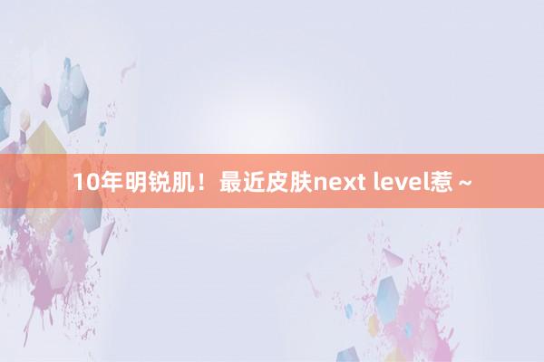 10年明锐肌！最近皮肤next level惹～