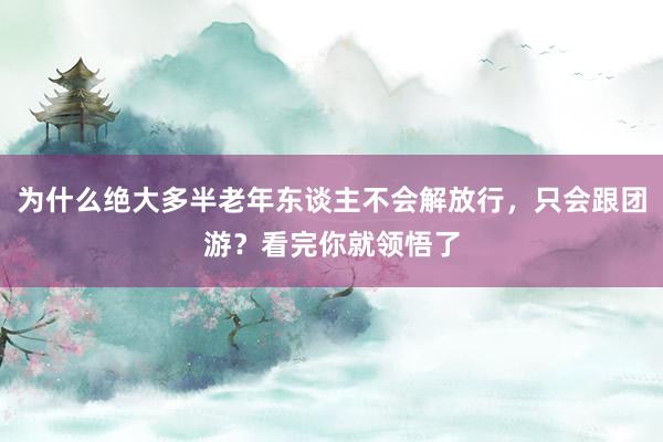 为什么绝大多半老年东谈主不会解放行，只会跟团游？看完你就领悟了