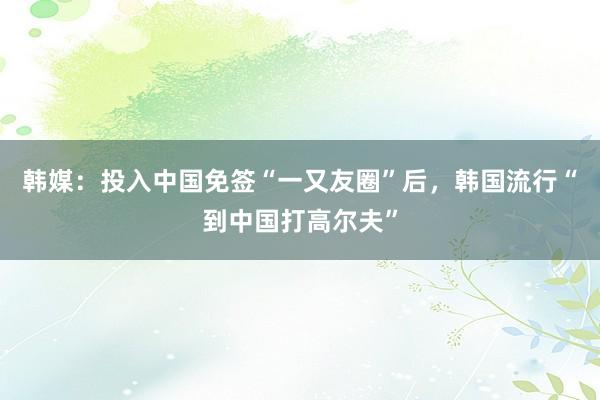 韩媒：投入中国免签“一又友圈”后，韩国流行“到中国打高尔夫”