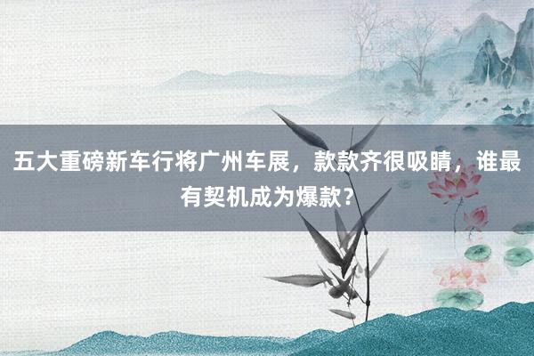 五大重磅新车行将广州车展，款款齐很吸睛，谁最有契机成为爆款？