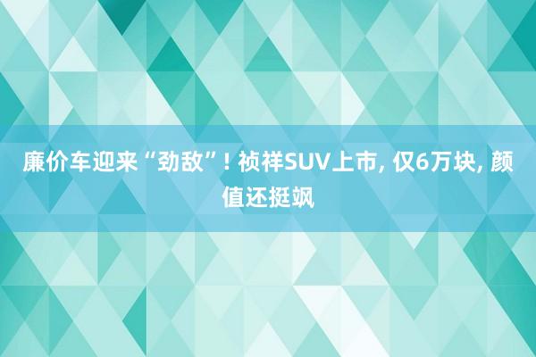 廉价车迎来“劲敌”! 祯祥SUV上市, 仅6万块, 颜值还挺飒