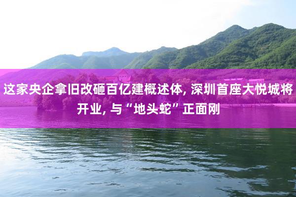 这家央企拿旧改砸百亿建概述体, 深圳首座大悦城将开业, 与“地头蛇”正面刚