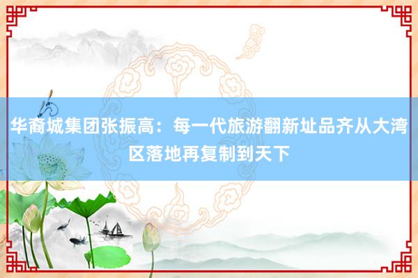 华裔城集团张振高：每一代旅游翻新址品齐从大湾区落地再复制到天下